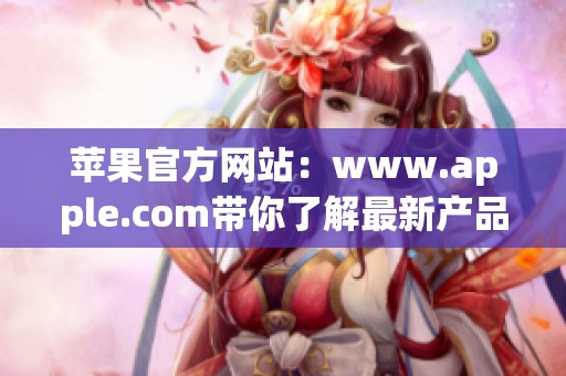 苹果官方网站：www.apple.com带你了解最新产品与服务信息