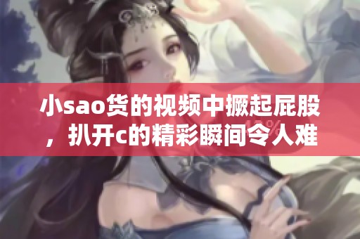 小sao货的视频中撅起屁股，扒开c的精彩瞬间令人难以忘怀