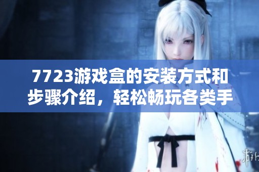 7723游戏盒的安装方式和步骤介绍，轻松畅玩各类手游的最佳选择