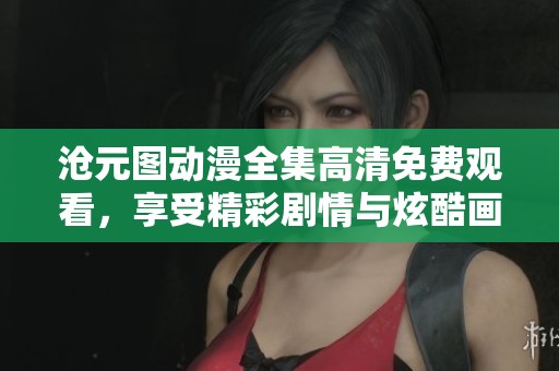 沧元图动漫全集高清免费观看，享受精彩剧情与炫酷画面尽在其中。