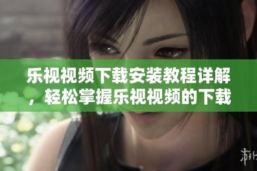 乐视视频下载安装教程详解，轻松掌握乐视视频的下载与安装技巧