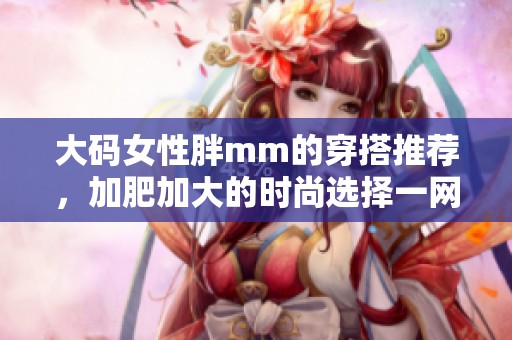 大码女性胖mm的穿搭推荐，加肥加大的时尚选择一网打尽