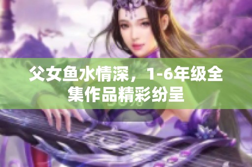 父女鱼水情深，1-6年级全集作品精彩纷呈