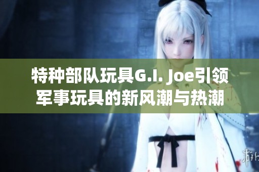 特种部队玩具G.I. Joe引领军事玩具的新风潮与热潮