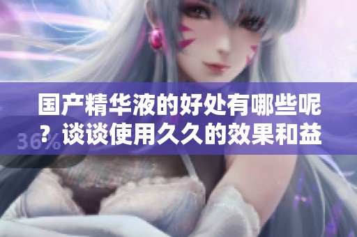 国产精华液的好处有哪些呢？谈谈使用**的效果和益处。