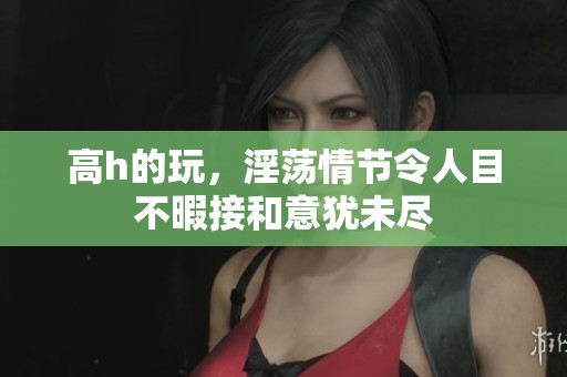高h的玩，淫荡情节令人目不暇接和意犹未尽