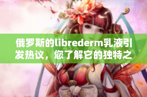 俄罗斯的librederm乳液引发热议，您了解它的独特之处吗