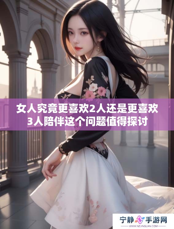女人究竟更喜欢2人还是更喜欢3人陪伴这个问题值得探讨