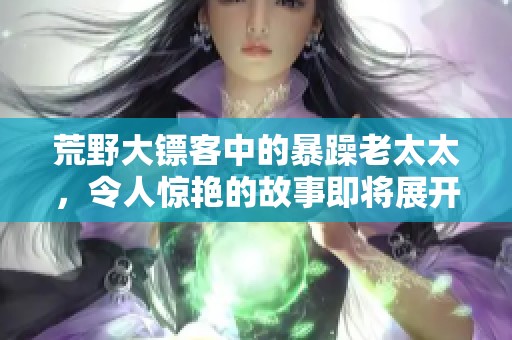 荒野大镖客中的暴躁老太太，令人惊艳的故事即将展开