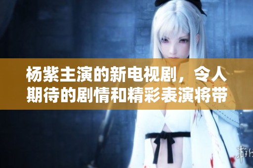 杨紫主演的新电视剧，令人期待的剧情和精彩表演将带给观众不一样的体验