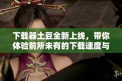 下载器土豆全新上线，带你体验前所未有的下载速度与乐趣！