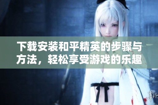 下载安装和平精英的步骤与方法，轻松享受游戏的乐趣和精彩时刻
