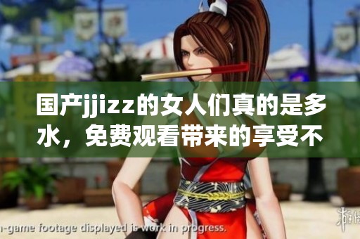国产jjizz的女人们真的是多水，免费观看带来的享受不容错过