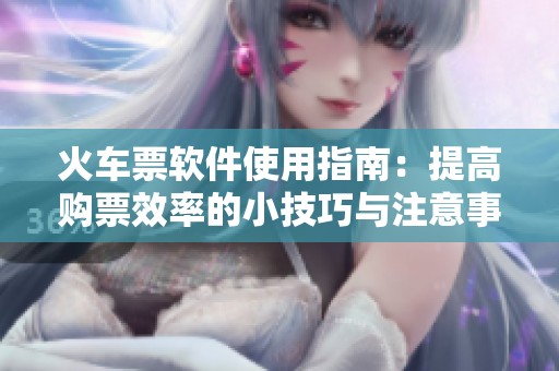火车票软件使用指南：提高购票效率的小技巧与注意事项