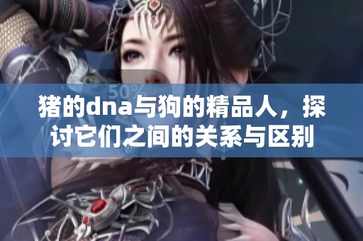 猪的dna与狗的精品人，探讨它们之间的关系与区别
