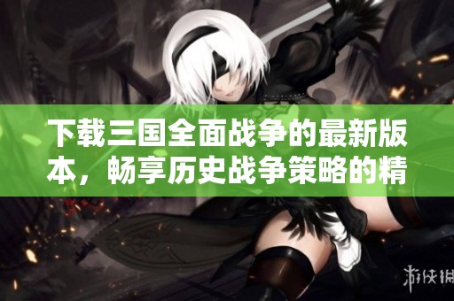 下载三国全面战争的最新版本，畅享历史战争策略的精彩体验