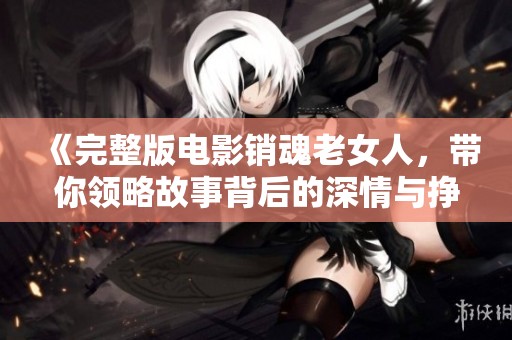 《完整版电影销魂老女人，带你领略故事背后的深情与挣扎》
