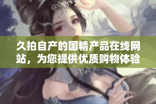 久拍自产的国精产品在线网站，为您提供优质购物体验和便捷服务