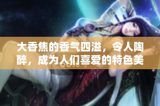 大香焦的香气四溢，令人陶醉，成为人们喜爱的特色美食