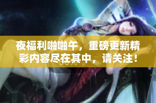 夜福利啪啪午，重磅更新精彩内容尽在其中，请关注！