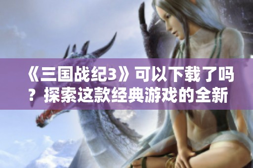 《三国战纪3》可以下载了吗？探索这款经典游戏的全新魅力！