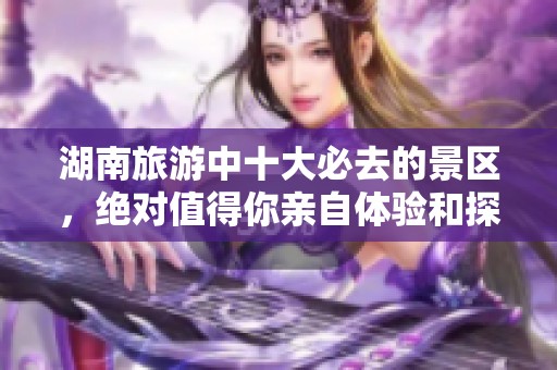 湖南旅游中十大必去的景区，绝对值得你亲自体验和探索！