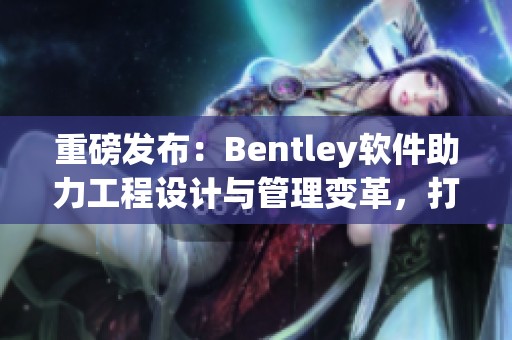 重磅发布：Bentley软件助力工程设计与管理变革，打造高效工作流程