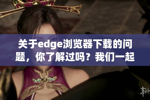 关于edge浏览器下载的问题，你了解过吗？我们一起来看看具体的下载方法。