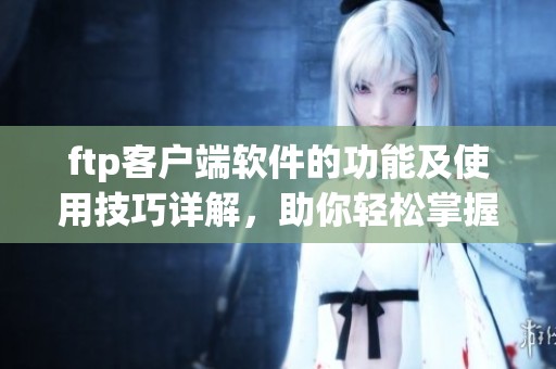 ftp客户端软件的功能及使用技巧详解，助你轻松掌握文件传输方法