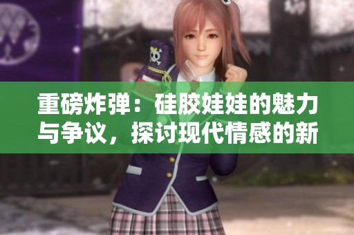 重磅炸弹：硅胶娃娃的魅力与争议，探讨现代情感的新选择