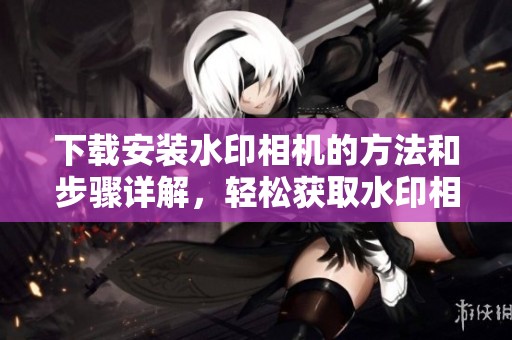 下载安装水印相机的方法和步骤详解，轻松获取水印相机体验