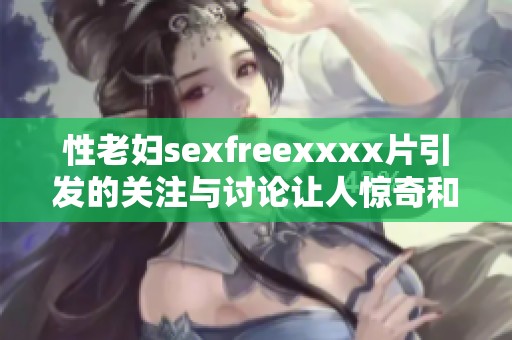 性老妇sexfreexxxx片引发的关注与讨论让人惊奇和震撼