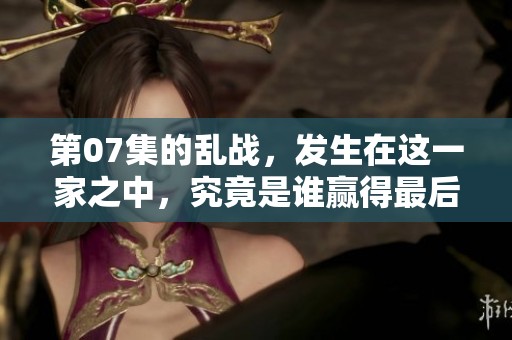 第07集的乱战，发生在这一家之中，究竟是谁赢得最后的胜利呢？