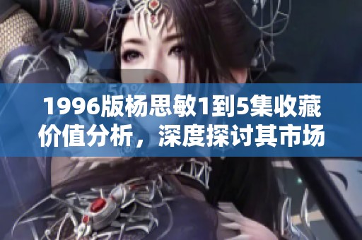 1996版杨思敏1到5集收藏价值分析，深度探讨其市场潜力和稀有性