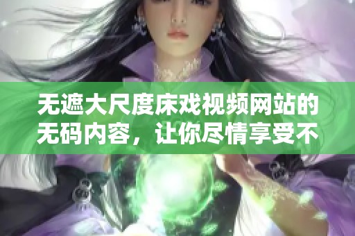 无遮大尺度床戏视频网站的**内容，让你尽情享受不同寻常的视觉体验