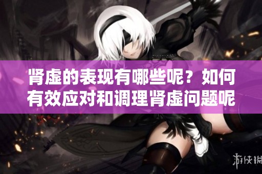 肾虚的表现有哪些呢？如何有效应对和调理肾虚问题呢？
