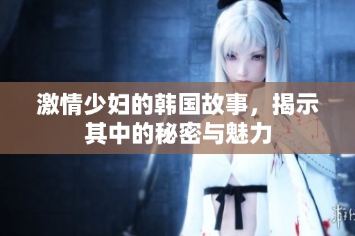 激情少妇的韩国故事，揭示其中的秘密与魅力