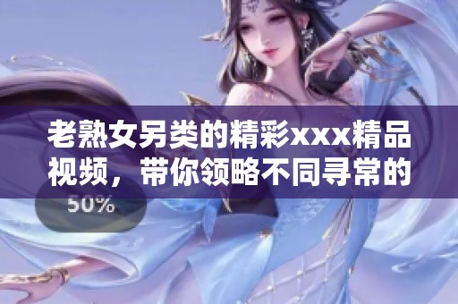 老熟女另类的精彩xxx精品视频，带你领略不同寻常的视角与体验