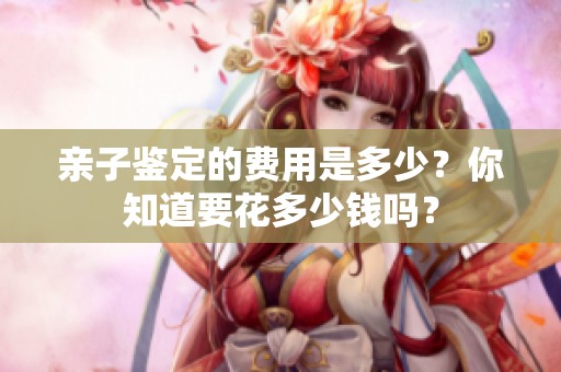 亲子鉴定的费用是多少？你知道要花多少钱吗？