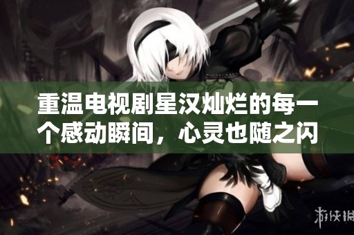重温电视剧星汉灿烂的每一个感动瞬间，心灵也随之闪耀绚丽光彩
