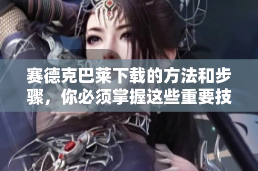 赛德克巴莱下载的方法和步骤，你必须掌握这些重要技巧与知识