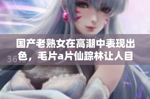 国产老熟女在高潮中表现出色，****仙踪林让人目不暇接