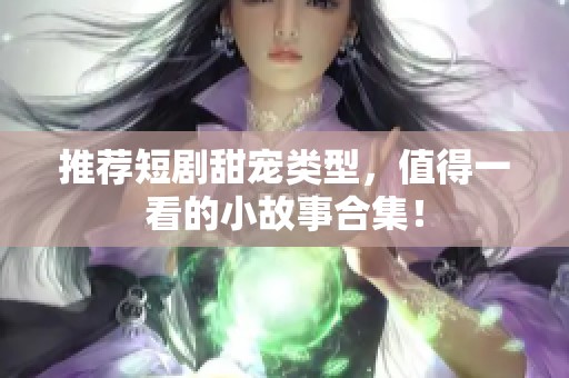 推荐短剧甜宠类型，值得一看的小故事合集！