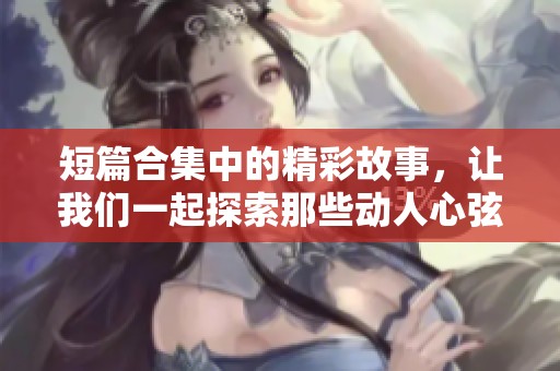 短篇合集中的精彩故事，让我们一起探索那些动人心弦的瞬间与情感
