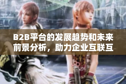 B2B平台的发展趋势和未来前景分析，助力企业互联互通实现共赢