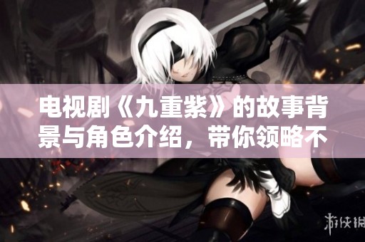 电视剧《九重紫》的故事背景与角色介绍，带你领略不一样的奇幻旅程