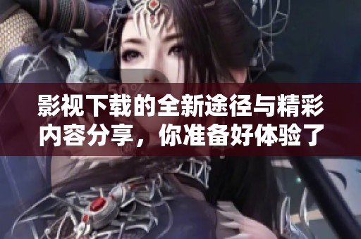 影视下载的全新途径与精彩内容分享，你准备好体验了吗