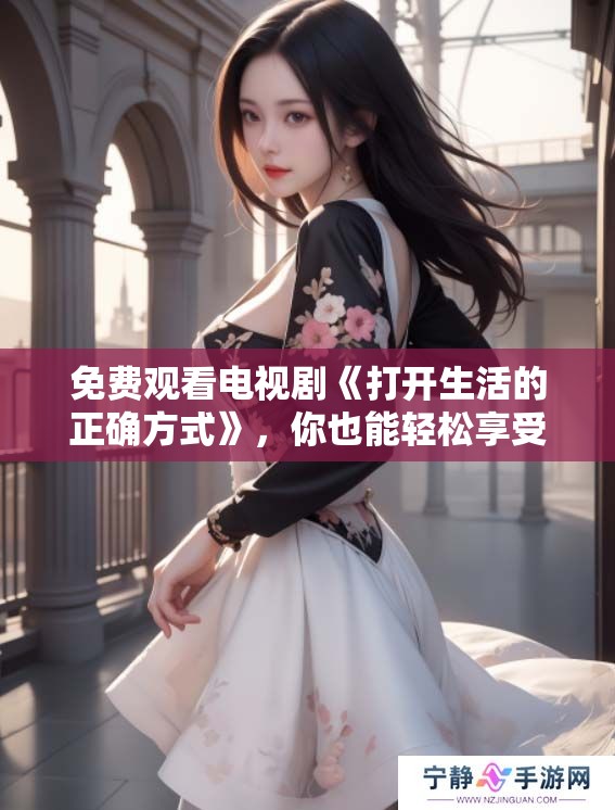 免费观看电视剧《打开生活的正确方式》，你也能轻松享受生活的艺术