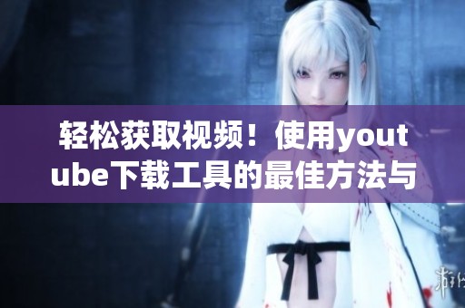 轻松获取视频！使用youtube下载工具的最佳方法与技巧分享