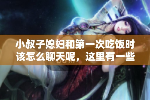 小叔子媳妇和第一次吃饭时该怎么聊天呢，这里有一些建议和技巧